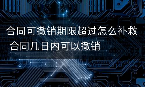 合同可撤销期限超过怎么补救 合同几日内可以撤销