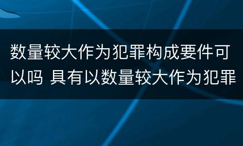 数量较大作为犯罪构成要件可以吗 具有以数量较大作为犯罪构成要件的是