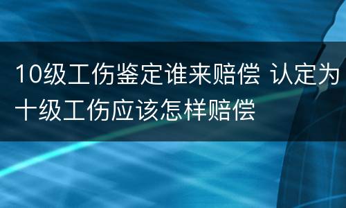 10级工伤鉴定谁来赔偿 认定为十级工伤应该怎样赔偿