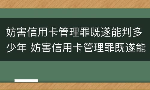妨害信用卡管理罪既遂能判多少年 妨害信用卡管理罪既遂能判多少年呢