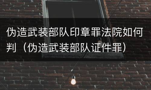 伪造武装部队印章罪法院如何判（伪造武装部队证件罪）