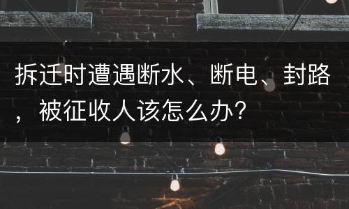 拆迁时遭遇断水、断电、封路，被征收人该怎么办?