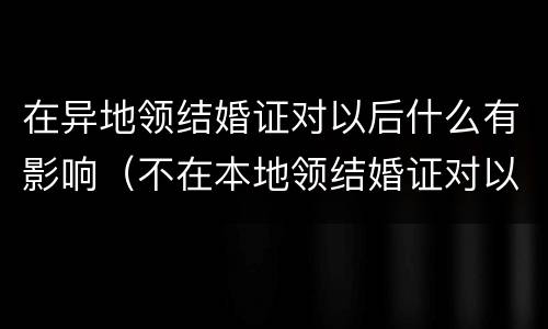 在异地领结婚证对以后什么有影响（不在本地领结婚证对以后的影响）