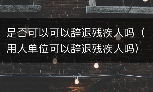 是否可以可以辞退残疾人吗（用人单位可以辞退残疾人吗）