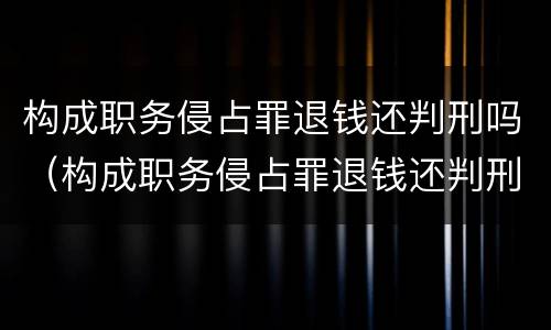 构成职务侵占罪退钱还判刑吗（构成职务侵占罪退钱还判刑吗知乎）