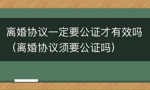 离婚协议一定要公证才有效吗（离婚协议须要公证吗）