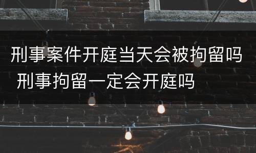 刑事案件开庭当天会被拘留吗 刑事拘留一定会开庭吗