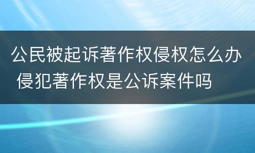 公民被起诉著作权侵权怎么办 侵犯著作权是公诉案件吗