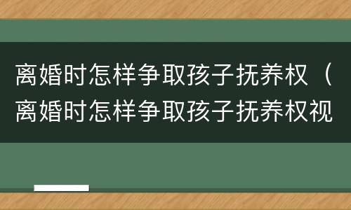离婚时怎样争取孩子抚养权（离婚时怎样争取孩子抚养权视频）