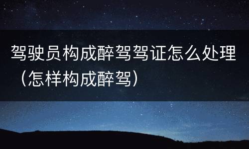 驾驶员构成醉驾驾证怎么处理（怎样构成醉驾）