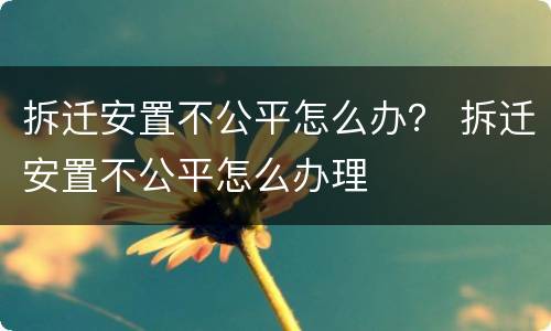 拆迁安置不公平怎么办？ 拆迁安置不公平怎么办理