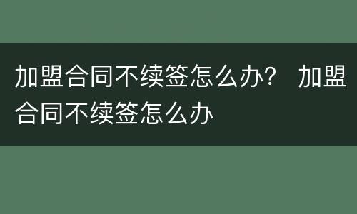 加盟合同不续签怎么办？ 加盟合同不续签怎么办