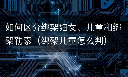 如何区分绑架妇女、儿童和绑架勒索（绑架儿童怎么判）