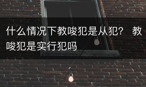 什么情况下教唆犯是从犯？ 教唆犯是实行犯吗
