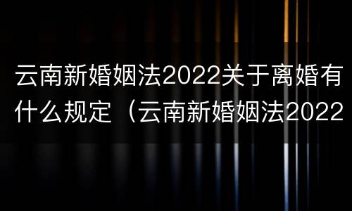 云南新婚姻法2022关于离婚有什么规定（云南新婚姻法2022关于离婚有什么规定吗）