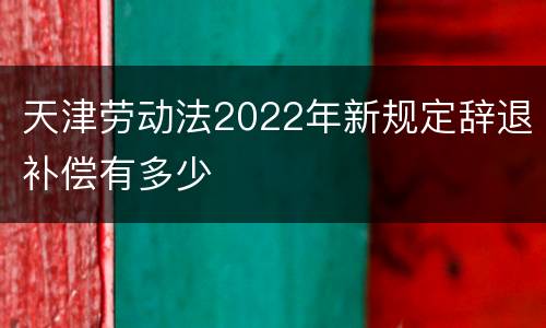 天津劳动法2022年新规定辞退补偿有多少