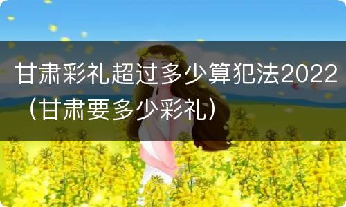 甘肃彩礼超过多少算犯法2022（甘肃要多少彩礼）