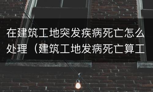 在建筑工地突发疾病死亡怎么处理（建筑工地发病死亡算工亡吗）