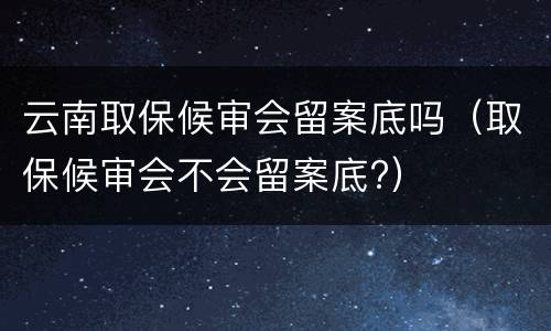云南取保候审会留案底吗（取保候审会不会留案底?）