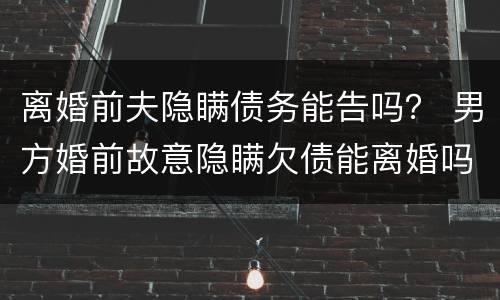 离婚前夫隐瞒债务能告吗？ 男方婚前故意隐瞒欠债能离婚吗
