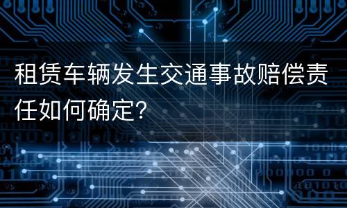 租赁车辆发生交通事故赔偿责任如何确定？
