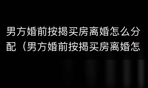男方婚前按揭买房离婚怎么分配（男方婚前按揭买房离婚怎么分配的）