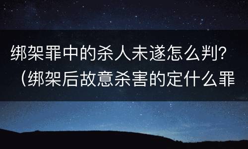 绑架罪中的杀人未遂怎么判？（绑架后故意杀害的定什么罪）