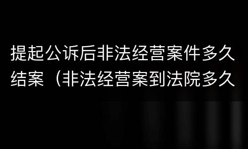 提起公诉后非法经营案件多久结案（非法经营案到法院多久审判）