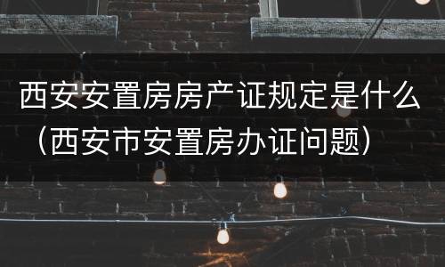 西安安置房房产证规定是什么（西安市安置房办证问题）