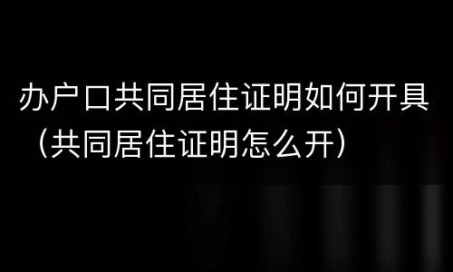 办户口共同居住证明如何开具（共同居住证明怎么开）
