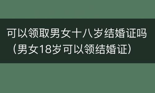 可以领取男女十八岁结婚证吗（男女18岁可以领结婚证）