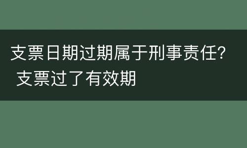 支票日期过期属于刑事责任？ 支票过了有效期