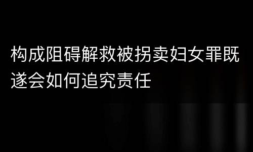 构成阻碍解救被拐卖妇女罪既遂会如何追究责任