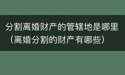 分割离婚财产的管辖地是哪里（离婚分割的财产有哪些）