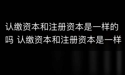 认缴资本和注册资本是一样的吗 认缴资本和注册资本是一样的吗为什么