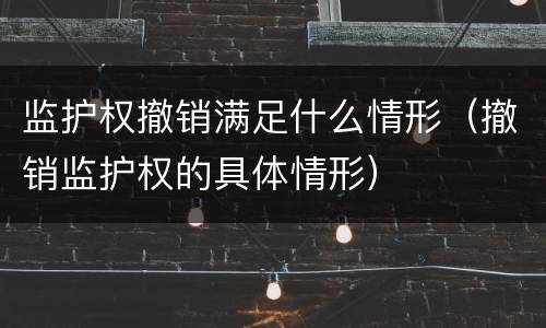 监护权撤销满足什么情形（撤销监护权的具体情形）