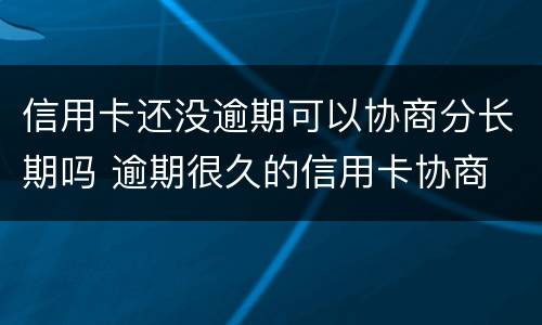 信用卡还没逾期可以协商分长期吗 逾期很久的信用卡协商
