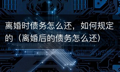 离婚时债务怎么还，如何规定的（离婚后的债务怎么还）