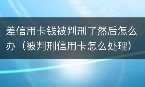 差信用卡钱被判刑了然后怎么办（被判刑信用卡怎么处理）