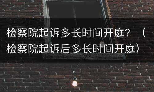 检察院起诉多长时间开庭？（检察院起诉后多长时间开庭）