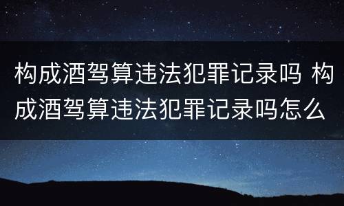 构成酒驾算违法犯罪记录吗 构成酒驾算违法犯罪记录吗怎么处理