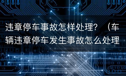 违章停车事故怎样处理？（车辆违章停车发生事故怎么处理）