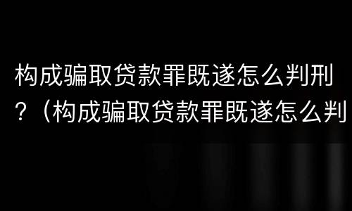 构成骗取贷款罪既遂怎么判刑?（构成骗取贷款罪既遂怎么判刑的）