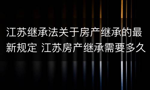江苏继承法关于房产继承的最新规定 江苏房产继承需要多久