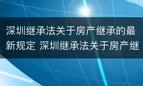 深圳继承法关于房产继承的最新规定 深圳继承法关于房产继承的最新规定文件