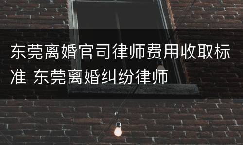 东莞离婚官司律师费用收取标准 东莞离婚纠纷律师