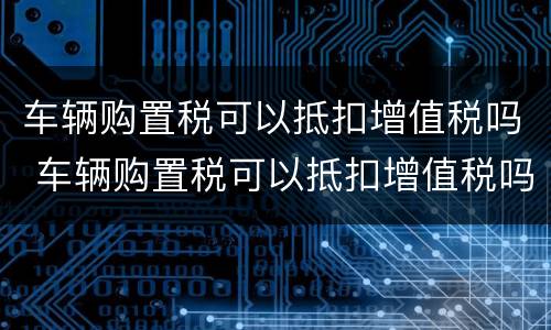 车辆购置税可以抵扣增值税吗 车辆购置税可以抵扣增值税吗现在