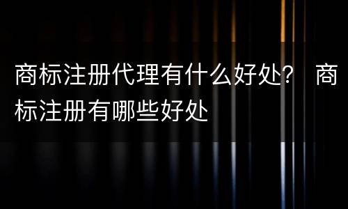 商标注册代理有什么好处？ 商标注册有哪些好处