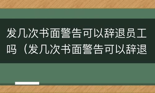 发几次书面警告可以辞退员工吗（发几次书面警告可以辞退员工吗怎么写）
