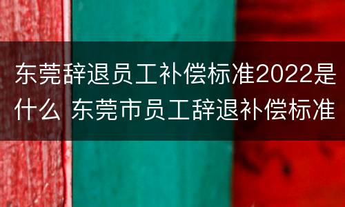 东莞辞退员工补偿标准2022是什么 东莞市员工辞退补偿标准